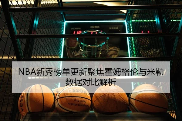 NBA新秀榜单更新聚焦霍姆格伦与米勒数据对比解析