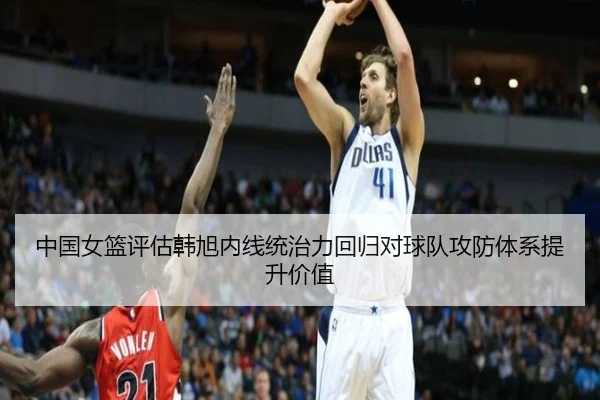 中国女篮评估韩旭内线统治力回归对球队攻防体系提升价值