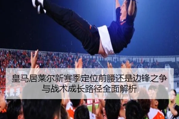 皇马居莱尔新赛季定位前腰还是边锋之争与战术成长路径全面解析