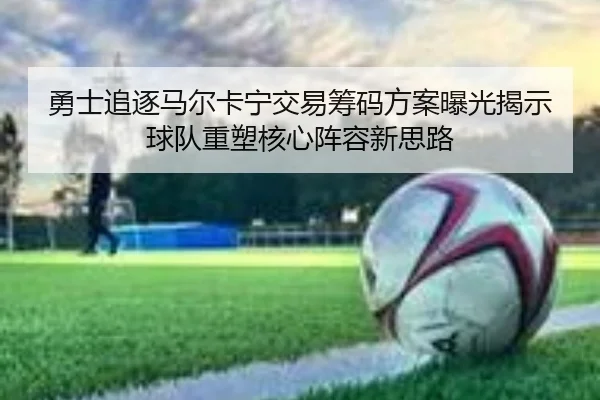 勇士追逐马尔卡宁交易筹码方案曝光揭示球队重塑核心阵容新思路