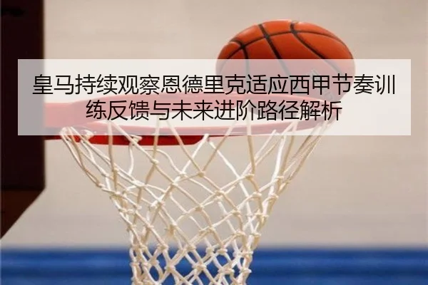皇马持续观察恩德里克适应西甲节奏训练反馈与未来进阶路径解析