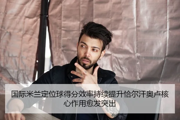 国际米兰定位球得分效率持续提升恰尔汗奥卢核心作用愈发突出