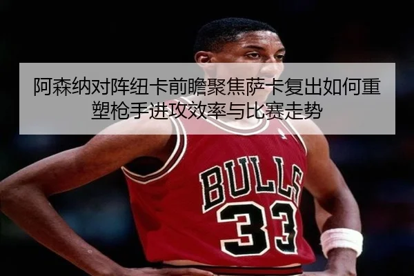 阿森纳对阵纽卡前瞻聚焦萨卡复出如何重塑枪手进攻效率与比赛走势
