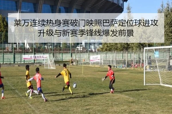 莱万连续热身赛破门映照巴萨定位球进攻升级与新赛季锋线爆发前景